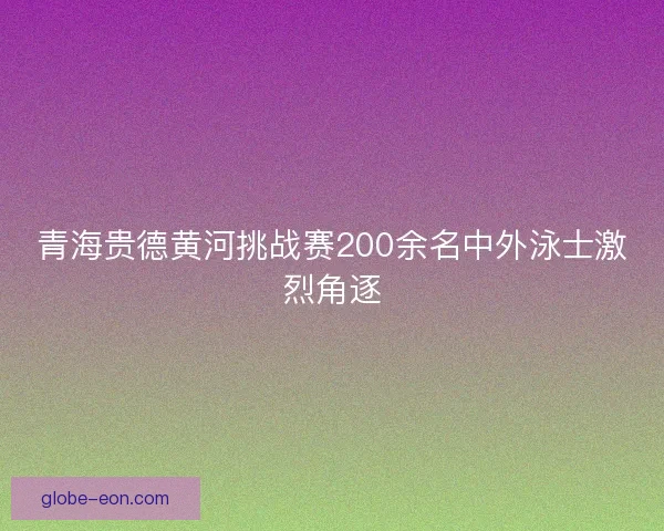 青海贵德黄河挑战赛200余名中外泳士激烈角逐