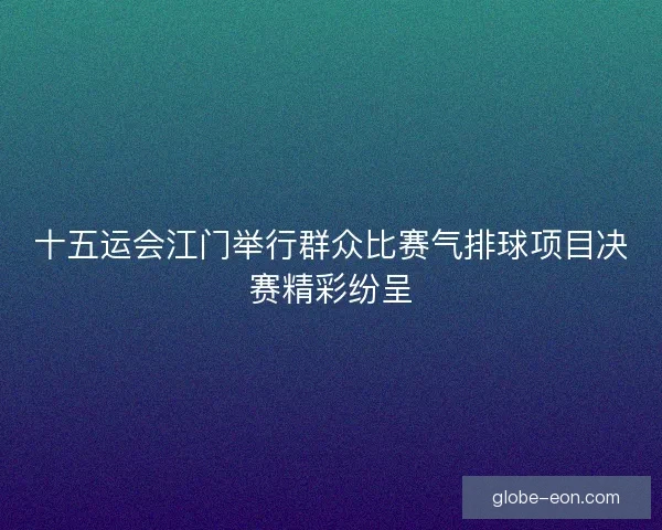 十五运会江门举行群众比赛气排球项目决赛精彩纷呈