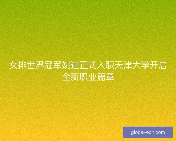 女排世界冠军姚迪正式入职天津大学开启全新职业篇章